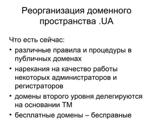 Реорганизация доменного пространства .UA Что есть сейчас: различные правила и процедуры в публичных доменах  нарекания на качество работы некоторых администраторов и регистраторов домены второго уровня делегируются на основании ТМ бесплатные домены – бесправные регистранты отсутствие коллегиального органа, определяющего стратегическое развитие домена .UA 