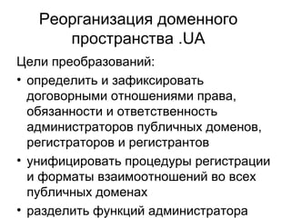 Реорганизация доменного пространства .UA Цели преобразований: определить и зафиксировать договорными отношениями права, обязанности и ответственность администраторов публичных доменов, регистраторов и регистрантов  унифицировать процедуры регистрации и форматы взаимоотношений во всех публичных доменах  разделить функций администратора домена .UA в соответствии с международной практикой сертифицировать регистраторов и администраторов публичных доменов  возможность изменить требования по защите товарного знака при делегировании доменов второго уровня в .UA 