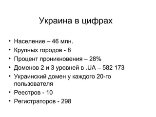 Украина в цифрах Население – 46 млн. Крупных городов - 8 Процент проникновения – 28% Доменов 2 и 3 уровней в .UA – 582 173 Украинский домен у каждого 20-го пользователя  Реестров - 10 Регистраторов - 298 