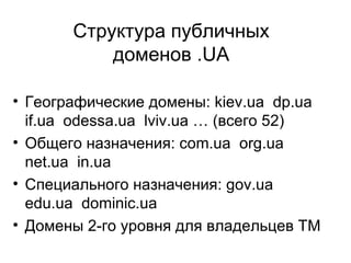 Структура публичных доменов .UA Географические домены: kiev.ua  dp.ua  if .ua  odessa.ua  lviv.ua … (всего 52) Общего назначения: com.ua  org.ua  net.ua  in.ua  Специального назначения:  gov.ua  edu.ua  dominic.ua Домены 2-го уровня для владельцев ТМ  