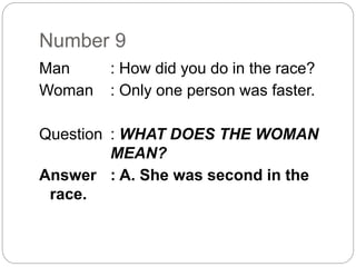 Number 9
Man : How did you do in the race?
Woman : Only one person was faster.
Question : WHAT DOES THE WOMAN
MEAN?
Answer : A. She was second in the
race.