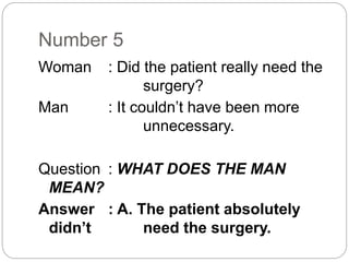 Number 5
Woman : Did the patient really need the
surgery?
Man : It couldn’t have been more
unnecessary.
Question : WHAT DOES THE MAN
MEAN?
Answer : A. The patient absolutely
didn’t need the surgery.