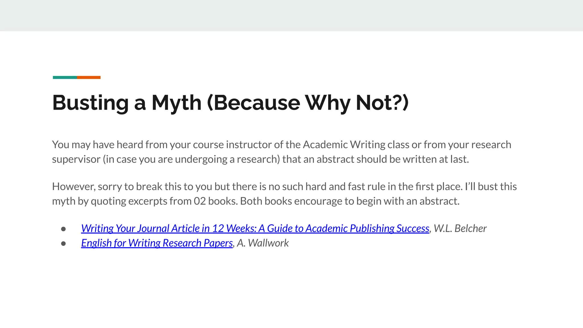 Busting a Myth (Because Why Not?)
You may have heard from your course instructor of the Academic Writing class or from your research
supervisor (in case you are undergoing a research) that an abstract should be written at last.
However, sorry to break this to you but there is no such hard and fast rule in the ﬁrst place. I’ll bust this
myth by quoting excerpts from 02 books. Both books encourage to begin with an abstract.
● Writing Your Journal Article in 12 Weeks: A Guide to Academic Publishing Success, W.L. Belcher
● English for Writing Research Papers, A. Wallwork
 