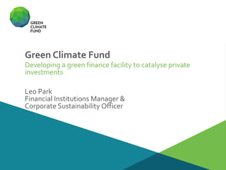 Green Climate Fund
Developing a green finance facility to catalyse private
investments
Leo Park
Financial Institutions Manager &
Corporate Sustainability Officer
 