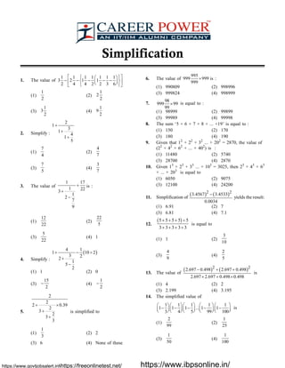 Simplification
1. The value of
1 1 1 1 1 1 1
3 2 1 1
2 4 4 2 2 3 6
é ùì üæ ö
- - - - -í ýê úç ÷è øî þë û
(1)
1
2
(2)
1
2
2
(3)
1
3
2
(4)
1
9
2
2. Simplify :
2
1
3
1
4
1
5
+
+
+
(1)
7
4
(2)
4
7
(3)
7
5
(4)
3
7
3. The value of
1 17
1 22
3
1
2
7
9
+
+
-
is :
(1)
12
22
(2)
22
5
(3)
5
22
(4) 1
4. Simplify :
( )
4 1
1 10 2
3 2
2
1
5
2
+ - ¸
+
-
(1) 1 (2) 0
(3)
15
2
- (4)
1
2
-
5.
2
2
2 0.39
2
3
2
3
3
+ ´
+
+
is simplified to
(1)
1
3
(2) 2
(3) 6 (4) None of these
6. The value of
995
999 999
999
´ is :
(1) 990809 (2) 998996
(3) 999824 (4) 998999
7.
98
999 99
99
´ is equal to :
(1) 98999 (2) 99899
(3) 99989 (4) 99998
8. The sum ‘5 + 6 + 7 + 8 + ... +19’ is equal to :
(1) 150 (2) 170
(3) 180 (4) 190
9. Given that 12
+ 22
+ 32
... + 202
= 2870, the value of
(22
+ 42
+ 62
+ ... + 402
) is :
(1) 11480 (2) 5740
(3) 28700 (4) 2870
10. Given 13
+ 23
+ 33
... + 103
= 3025, then 23
+ 43
+ 63
+ ... + 203
is equal to
(1) 6050 (2) 9075
(3) 12100 (4) 24200
11. Simplification of
( ) ( )2 2
3.4567 3.4533
0.0034
-
yields the result:
(1) 6.91 (2) 7
(3) 6.81 (4) 7.1
12.
( )5 5 5 5 5
3 3 3 3 3
+ + + ¸
+ + + ¸
is equal to
(1) 1 (2)
3
10
(3)
4
9
(4)
2
5
13. The value of
( ) ( )2 2
2.697 0.498 2.697 0.498
2.697 2.697 0.498 0.498
- + +
´ + ´
is
(1) 4 (2) 2
(3) 2.199 (4) 3.195
14. The simplified value of
1 1 1 1 1
1 1 1 ... 1 1
3 4 5 99 100
æ ö æ ö æ ö æ ö æ ö
- - - - -ç ÷ ç ÷ ç ÷ ç ÷ ç ÷è ø è ø è ø è ø è ø
is
(1)
2
99
(2)
1
25
(3)
1
50
(4)
1
100
https://www.govtjobsalert.info/https://freeonlinetest.net/ https://www.ibpsonline.in/
 