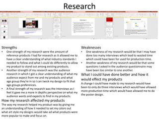 Research
Strengths
• One strength of my research were the amount of
reference products I had for research as it allowed me to
have a clear understanding of what industry standards I
needed to follow and what I could do differently to allow
my product to stand out among existing products.
• Another strength of my research was the audience
research in which I got a clear understanding of what my
audience expect from me and my products and what
age group they're in so I can twick my design to fit that
age groups preferences.
• A final strength of my research was the interviews as I
feel it gave me a more in depths perspective on what my
audience wants and expects to find in my products.
How my research affected my products
The way my research helped my product was by giving me
an understanding of how it needed to set my colors out
what art style my designs would take ad what products were
more popular to make and focus on.
Weaknesses
• One weakness of my research would be that I may have
done too many interviews which lead to wasted time
which could have been for used for production time.
• Another weakness of my research would be that some
questions I asked in the audience questionnaire may
have been too similar to one another.
What I could have done better and how it
would effect my products
A change I could have made to my research would have
been to only do three interviews which would have allowed
more production time which would have allowed me to do
the poster design.
 
