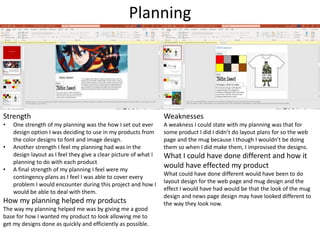 Planning
Strength
• One strength of my planning was the how I set out ever
design option I was deciding to use in my products from
the color designs to font and image design.
• Another strength I feel my planning had was in the
design layout as I feel they give a clear picture of what I
planning to do with each product
• A final strength of my planning I feel were my
contingency plans as I feel I was able to cover every
problem I would encounter during this project and how I
would be able to deal with them.
How my planning helped my products
The way my planning helped me was by giving me a good
base for how I wanted my product to look allowing me to
get my designs done as quickly and efficiently as possible.
Weaknesses
A weakness I could state with my planning was that for
some product I did I didn’t do layout plans for so the web
page and the mug because I though I wouldn't be doing
them so when I did make them, I improvised the designs.
What I could have done different and how it
would have effected my product
What could have done different would have been to do
layout design for the web page and mug design and the
effect I would have had would be that the look of the mug
design and news page design may have looked different to
the way they look now.
 