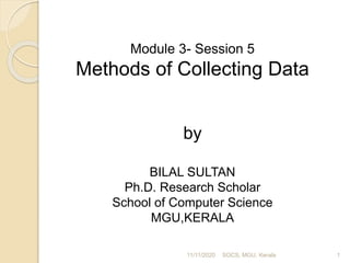 Module 3- Session 5
Methods of Collecting Data
by
BILAL SULTAN
Ph.D. Research Scholar
School of Computer Science
MGU,KERALA
11/11/2020 1SOCS, MGU, Kerala
 