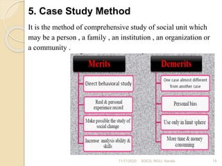 5. Case Study Method
It is the method of comprehensive study of social unit which
may be a person , a family , an institution , an organization or
a community .
11/11/2020 15SOCS, MGU, Kerala
 