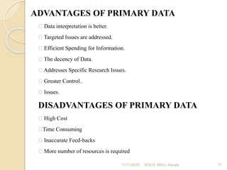 ADVANTAGES OF PRIMARY DATA
Data interpretation is better.
Targeted Issues are addressed.
Efficient Spending for Information.
The decency of Data.
Addresses Specific Research Issues.
Greater Control..
Issues.
DISADVANTAGES OF PRIMARY DATA
High Cost
Time Consuming
Inaccurate Feed-backs
More number of resources is required
11/11/2020 17SOCS, MGU, Kerala
 