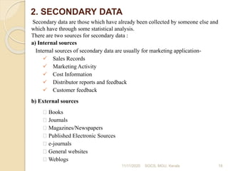 2. SECONDARY DATA
Secondary data are those which have already been collected by someone else and
which have through some statistical analysis.
There are two sources for secondary data :
a) Internal sources
Internal sources of secondary data are usually for marketing application-
Sales Records
Marketing Activity
Cost Information
Distributor reports and feedback
Customer feedback
b) External sources
Books
Journals
Magazines/Newspapers
Published Electronic Sources
e-journals
General websites
Weblogs
11/11/2020 18SOCS, MGU, Kerala
 