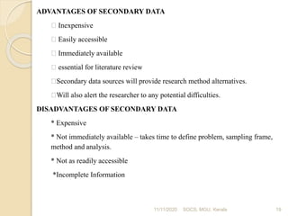 11/11/2020 19
ADVANTAGES OF SECONDARY DATA
Inexpensive
Easily accessible
Immediately available
essential for literature review
Secondary data sources will provide research method alternatives.
Will also alert the researcher to any potential difficulties.
DISADVANTAGES OF SECONDARY DATA
* Expensive
* Not immediately available – takes time to define problem, sampling frame,
method and analysis.
* Not as readily accessible
*Incomplete Information
SOCS, MGU, Kerala
 