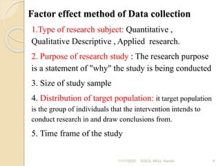 Factor effect method of Data collection
1.Type of research subject: Quantitative ,
Qualitative Descriptive , Applied research.
2. Purpose of research study : The research purpose
is a statement of "why" the study is being conducted
3. Size of study sample
4. Distribution of target population: it target population
is the group of individuals that the intervention intends to
conduct research in and draw conclusions from.
5. Time frame of the study
11/11/2020 4SOCS, MGU, Kerala
 