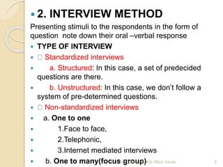  2. INTERVIEW METHOD
Presenting stimuli to the respondents in the form of
question note down their oral –verbal response
 TYPE OF INTERVIEW
 Standardized interviews
 a. Structured: In this case, a set of predecided
questions are there.
 b. Unstructured: In this case, we don’t follow a
system of pre-determined questions.
 Non-standardized interviews
 a. One to one
 1.Face to face,
 2.Telephonic,
 3.Internet mediated interviews
 b. One to many(focus group)11/11/2020 9SOCS, MGU, Kerala
 