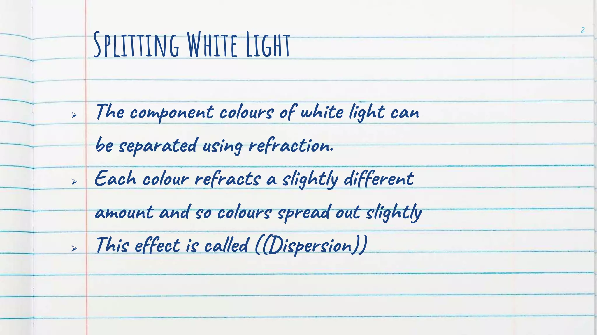 Splitting White Light
The component colours of white light can
be separated using refraction.
Each colour refracts a slightly different
amount and so colours spread out slightly
This effect is called ((Dispersion))
2