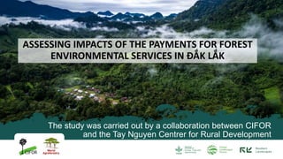 The study was carried out by a collaboration between CIFOR
and the Tay Nguyen Centrer for Rural Development
ASSESSING IMPACTS OF THE PAYMENTS FOR FOREST
ENVIRONMENTAL SERVICES IN ĐẮK LẮK
 
