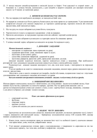 3
22. У закладі введено самообслуговування в шкільній їдальні та буфеті. Учні середньої та старшої ланки , за
бажанням та з дозволу батьків, допомагають, у разі потреби в накритті сніданків для школярів початкової
школи ( за 15 хвилин до закінчення уроку).
2. ВИМОГИ БЕЗПЕКИ ПІД ЧАС ПЕРЕРВ:
1. Під час перерви учні перебувають на поверсі, де знаходиться їхній клас.
2. На перерві не дозволяється бігати, кричати, бешкетувати, що може привезти до травмування. У разі виникнення
конфліктної ситуації учні повинні звернутися до чергового адміністратора, чергового вчителя або вчителя-
предметника, який знаходиться поряд.
3. Під час руху по сходах забороняється учням бігати, галасувати.
4. Чергові вчителі стежать за порядком ідисципліною учнів на перервах.
5. Протягом дня контроль за чергуванням чергових вчителів здійснює черговий адміністратор.
6. На перервах учням забороняється виходити за територію школи без поважних причин.
7. У осінньо-зимовий період забороняється виходити на вулицю без верхнього одягу.
3. ДОМАШНІ ЗАВДАННЯ
Метою домашніх завдань є:
- повторення та закріплення знань отриманих на уроці;
- одержання практичних умінь, виконання вправ та задач;
- підготовка до наступного уроку;
- самостійне доповнення інформації, одержаної на уроці;
- підготовка рефератів, проектних робіт, проведення невеликих дослідів.
Домашні завдання задаються вчителем, коротко записуються учнем у щоденнику. При необхідності
розгорнутий текст домашнього завдання додатково записується учнем у своєму робочому зошиті.
Рекомендується домашні завдання виконувати того дня, коли вони задані, і повторювати на передодні
нового уроку.
Учні, які прийшли на заняття з невиконаним домашнім завданням, повинні перед уроком повідомити про це
вчителя - предметника.
Відсутність учня в школі в попередні дні (хвороба, сімейні обставини, оздоровлення тощо) не є підставою
для невиконання ним домашнього завдання, неготовності до уроків.
Батьки повинні контролювати виконання домашніх завдань та підготовку дітей до уроків.
4. ЗОВНІШНІЙ ВИГЛЯД ШКОЛЯРА
Шкільна форма в навчальному закладіне є обов'язковою, але учень повинен щодня матиохайний вигляд. Одяг
повинен бути чистим,стриманим за стилем без прикрас, зручним. Під час проведення шкільних свят та
урочистостейрекомендовано учням одяг ділового стилю, а саме: сорочку білого кольору, вишиванку, спідницю
( для дівчат) та брюки( для хлопців) темного кольору.
Одяг для занять фізичною культурою:
- спортивний костюм;
- футболка;
- спортивні шорти;
- кросівки чи кеди;
- стрічка або заколка для довгого волосся.
5. КОДЕКС ЧЕСТІ ШКОЛЯРА
Ґрунтуючись на загальнолюдських цінностях, національних традиціях, на високих принципах честі, гідності
і моралі, поважаючи свій навчальний заклад – Криворізьку загальноосвітню школу І-ІІІ ступенів №85, школяр
повинен дотримуватись таких норм:
1. Кожен учень, маючи незаперечне право на визнання його честі та особистої гідності, одночасно поважає
таке право інших учнів, вчителів, співробітників школи.
2. Учні повинні дотримуватися етичних норм у взаємовідносинах з товаришами та дорослими як під час
навчального процесу, так і поза ним, особливо у конфліктних ситуаціях.
 