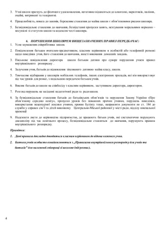 4
3. Учні школи прагнуть до фізичного удосконалення, негативно відносяться до алкоголю, наркотиків, паління,
охайні, витримані та толерантні.
4. Працелюбність, повага до законів, бережливе ставлення до майна школи є обов’язковими рисами школяра.
5. Безвідповідальне ставлення до навчання, безпідставні пропуски занять, нехтування моральними нормами –
несумісні зі статутом школи та кодексом честішколяра.
6. ПОРУШЕННЯ ШКОЛЯРЕМ ВИЩЕЗАЗНАЧЕНИХ ПРАВИЛ ПЕРЕДБАЧАЄ:
1. Усне зауваження співробітника школи.
2. Повідомлення батькам вчителем-предметником, класним керівником в особистій або телефонній розмові
щодо поведінки учня, його ставлення до навчання, якості виконання домашніх завдань.
3. Письмове повідомлення директора школи батькам дитини про суворе порушення учнем правил
внутрішкільного розпорядку .
4. Залучення учня, батьків до відновлення зіпсованого дитиною майна класу, школи.
5. Тимчасове відбирання у школярів мобільних телефонів, інших електронних приладів, які він використовує
під час уроків для розваг, з подальшою передачею батькам учнів.
6. Виклик батьків до школи на співбесіду з класним керівником, заступником директора, директором.
7. Розгляд порушень на засіданні педагогічної ради та радишколи.
8. За безвідповідальне ставлення батьків до батьківських обов’язків та порушення Закону України «Про
обов’язкову середню освіту», пропуски уроків без поважних причин учнями, порушень поведінки,
використання нецензурної лексики учнями, прояви булінгу тощо, направляти документи по ст. 184 до
служби у справах сім’ї та дітей виконкому Центрально-Міської районної у місті ради, відділу ювенальної
превенції
9. Надсилати листи до керівництва підприємства, де працюють батьки учнів, які систематично порушують
дисципліну під час освітнього процесу, безвідповідально ставляться до навчання, порушують правила
внутрішкільного розпорядку.
Примітка:
1. Дані правила докладно доводяться класним керівником до відома кожного учня.
2. Батьки учнів особисто ознайомлюються з „Правилами внутрішкільного розпорядку для учнів та
батьків” для належної співпраці зі школою (під розпис).
 