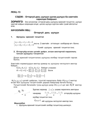 ЛЕКЦ -13
СЭДЭВ : Огторгуй дахь шулуун шугам,шулуун ба хавтгайн
харилцан байршил
ЗОРИЛГО: Ýíý õè÷ýýëýýð огторгуй дахь шулууны ерөнхий тэгшитгэл, шулуун
хавтгай хоёрын хоорондох өгцөг, цэгээс шулуун хүртлэх зайн тухай ойлголтыг
өгөх.
ХИЧЭЭЛИЙН ЯВЦ :
Îãòîðãóé äàõü øóëóóí
1. Øóëóóíû åðºíõèé òýãøèòãýë



=+++
=+++
0
0
2222
1111
DzCyBxA
DzCyBxA
ýíý íü 2 õàâòãàéí îãòëîëöîë õýëáýðýýð ºã÷ áîëíî.
¯¿íèéã øóëóóíû åðөíõèé òýãøèòãýë ãýíý.
2. Огторгуйд өгсөн цэгийг дайрч, өгсөн вектортой параллель
татсан шулууны тэгшитгэл
Дээрх ерөнхий тэгшитгэлээс шулууны хялбар тэгшитгэлийг гаргаж
болно.
Хавтгайн нормалуудын вектор үржвэр нь шулууны чиглүүлэгч вектор
байдаг.
𝑛𝑛1����⃗( 𝐴𝐴1; 𝐵𝐵1; 𝐶𝐶1) 𝑛𝑛2����⃗( 𝐴𝐴2; 𝐵𝐵2; 𝐶𝐶2) байдаг учираас
𝑚𝑚��⃗ = 𝑛𝑛1����⃗ × 𝑛𝑛2����⃗ = ��𝐵𝐵1 𝐶𝐶1
𝐵𝐵2 𝐶𝐶2
�; �𝐴𝐴1 𝐶𝐶1
𝐴𝐴2 𝐶𝐶2
�; �𝐴𝐴1 𝐵𝐵1
𝐴𝐴2 𝐵𝐵2
�� болж
��𝐵𝐵1 𝐶𝐶1
𝐵𝐵2 𝐶𝐶2
� = 𝑝𝑝; �𝐴𝐴1 𝐶𝐶1
𝐴𝐴2 𝐶𝐶2
� = 𝑞𝑞; �𝐴𝐴1 𝐵𝐵1
𝐴𝐴2 𝐵𝐵2
� = 𝑟𝑟�
𝑀𝑀0(𝑥𝑥0; 𝑦𝑦𝑜𝑜; 𝑧𝑧0) цэгийг дайрсан, түүнтэй параллель байх 𝑚𝑚��⃗(𝑝𝑝; 𝑞𝑞; 𝑟𝑟) вектор
өгсөн бол шулууны тэгшитгэлийг дараах байдлаар бичиж болно.
Тэгшитгэлийг бичихийн тулд шулуун дээр 𝑀𝑀(𝑥𝑥; 𝑦𝑦; 𝑧𝑧) цэг авч 𝑀𝑀0 𝑀𝑀����������⃗ вектор
олж
Çóðãààñ õàðàõàä ó÷ðààñ ïàðàëëåëü âåêòîðûí
÷àíàðààð огторгуйд шóëóóíû
хялбар òýãøèòãýë ãýíý.
ийг шулууны чиглүүлэгч вектор гэнэ.
Жишээлбэл
1. Øóëóóíû åðºíõèé òýãøèòãýëèéã хялбар тэгшитгэлд шилжүүл.
→→
MMn o//
r
zz
q
yy
p
xx 000 −
=
=
=
−
( )rqpn ;;
→
 