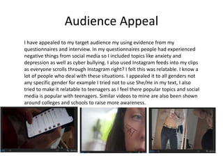 Audience Appeal
I have appealed to my target audience my using evidence from my
questionnaires and interview. In my questionnaires people had experienced
negative things from social media so I included topics like anxiety and
depression as well as cyber bullying. I also used Instagram feeds into my clips
as everyone scrolls through Instagram right? I felt this was relatable. I know a
lot of people who deal with these situations. I appealed it to all genders not
any specific gender for example I tried not to use She/He in my text, I also
tried to make it relatable to teenagers as I feel there popular topics and social
media is popular with teenagers. Similar videos to mine are also been shown
around colleges and schools to raise more awareness.
 