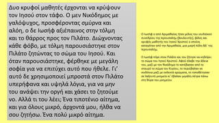 Δυο κρυφοί μαθητές έρχονται να κρύψουν
τον Ιησού στον τάφο. Ο μεν Νικόδημος με
γαλόψυχος, προσφέροντας σμύρνα και
αλόη, ο δε Ιωσήφ αξιέπαινος στην τόλμη
και το θάρρος προς τον Πιλάτο. Διώχνοντας
κάθε φόβο, με τόλμη παρουσιάστηκε στον
Πιλάτο ζητώντας το σώμα του Ιησού. Και
όταν παρουσιάστηκε, φέρθηκε με μεγάλη
σοφία για να επιτύχει αυτό που ήθελε. Γι’
αυτό δε χρησιμοποιεί μπροστά στον Πιλάτο
υπερήφανα και υψηλά λόγια, για να μην
του ανάψει την οργή και χάσει το ζητούμε
νο. Αλλά τι του λέει; Ένα τιποτένιο αίτημα,
και για όλους μικρό, άρχοντά μου, ήλθα να
σου ζητήσω. Ένα πολύ μικρό αίτημα.
Ο Ιωσήφ ο από Αριμαθαίας ήταν μέλος του ιουδαϊκού
συνεδρίου της Ιερουσαλήμ (βουλευτής), φίλος και
κρυφός μαθητής του Ιησού Χριστού ο οποίος
καταγόταν από την Αριμαθαία, μια μικρή πόλη ΒΔ΄ της
Ιερουσαλήμ.
Ο Ιωσήφ πήγε στον Πιλάτο και του ζήτησε να κηδέψει
το σώμα του Ιησού Χριστού. Αφού έλαβε την άδεια
του, μαζί με τον Νικόδημο το κατέβασαν από το
σταυρό το σώμα του Κυρίου, το περιέβαλαν σε
σινδόνια μαζί με εκλεκτά αρώματα, το τοποθέτησαν
σε λαξευτό μνημείο κι' έβαλαν μεγάλη πέτρα πάνω
στη θύρα του μνημείου
 