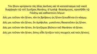 Τὸν ἥλιον κρύψαντα τὰς ἰδίας ἀκτῖνας καὶ τὸ καταπέτασμα τοῦ ναοῦ
διαῤῥαγὲν τῷ τοῦ Σωτῆρος θανάτῳ, ὁ Ἰωσὴφ θεασάμενος, προσῆλθε τῷ
Πιλάτῳ καὶ καθικετεύει λέγων∙
Δός μοι τοῦτον τὸν ξένον, τὸν ἐκ βρέφους ὡς ξένον ξενωθέντα ἐν κόσμῳ.
Δός μοι τοῦτον τόν ξένον, ὃν ὁμόφυλοι μισοῦντες θανατοῦσιν ὡς ξένον.
Δός μοι τοῦτον τὸν ξένον, ὃν ξενίζομαι βλέπειν τοῦ θανάτου τὸ ξένον.
Δός μοι τοῦτον τὸν ξένον, ὅστις οἶδε ξενίζειν τοὺς πτωχοὺς καὶ τοὺς ξένους.
 