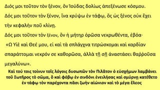 Διός μοι τοῦτον τὸν ξένον, ὃν Ἰούδας δολίως ἀπεξένωσε κόσμου.
Δός μοι τοῦτον τὸν ξένον, ἵνα κρύψω ἐν τάφῳ, ὃς ὡς ξένος οὐκ ἔχει
τὴν κεφαλὴν ποῦ κλίνῃ.
Δός μοι τοῦτον τὸν ξένον, ὃν ἡ μήτηρ ὁρῶσα νεκρωθέντα, ἐβόα∙
«Ω Υἱὲ καὶ Θεέ μου, εἰ καὶ τὰ σπλάγχνα τιτρώσκομαι καὶ καρδίαν
σπαράττομαι νεκρόν σε καθορῶσα, ἀλλὰ τῇ σῇ ἀναστάσει θαῤῥοῦσα
μεγαλύνω».
Καὶ τού τοις τοίνυν τοῖς λόγοις δυσωπῶν τὸν Πιλᾶτον ὁ εὐσχήμων λαμβάνει
τοῦ Σωτῆρος τὸ σῶμα, ὃ καὶ φόβῳ ἐν σινδόνι ἐνειλήσας καὶ σμύρνῃ κατέθετο
ἐν τάφῳ τὸν παρέχοντα πᾶσι ζωὴν αἰώνιον καὶ τὸ μέγα ἔλεος
 