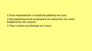 1.Ποιον παρακαλούσε ο Ιωσήφ (Αριμαθαίας) και γιατί;
2.Ποια χαρακτηριστικά γνωρίσματα του προσώπου του Ιησού
διαφαίνονται στο κείμενο;
3. Ποια η στάση της Μητέρας του Ιησού;
 