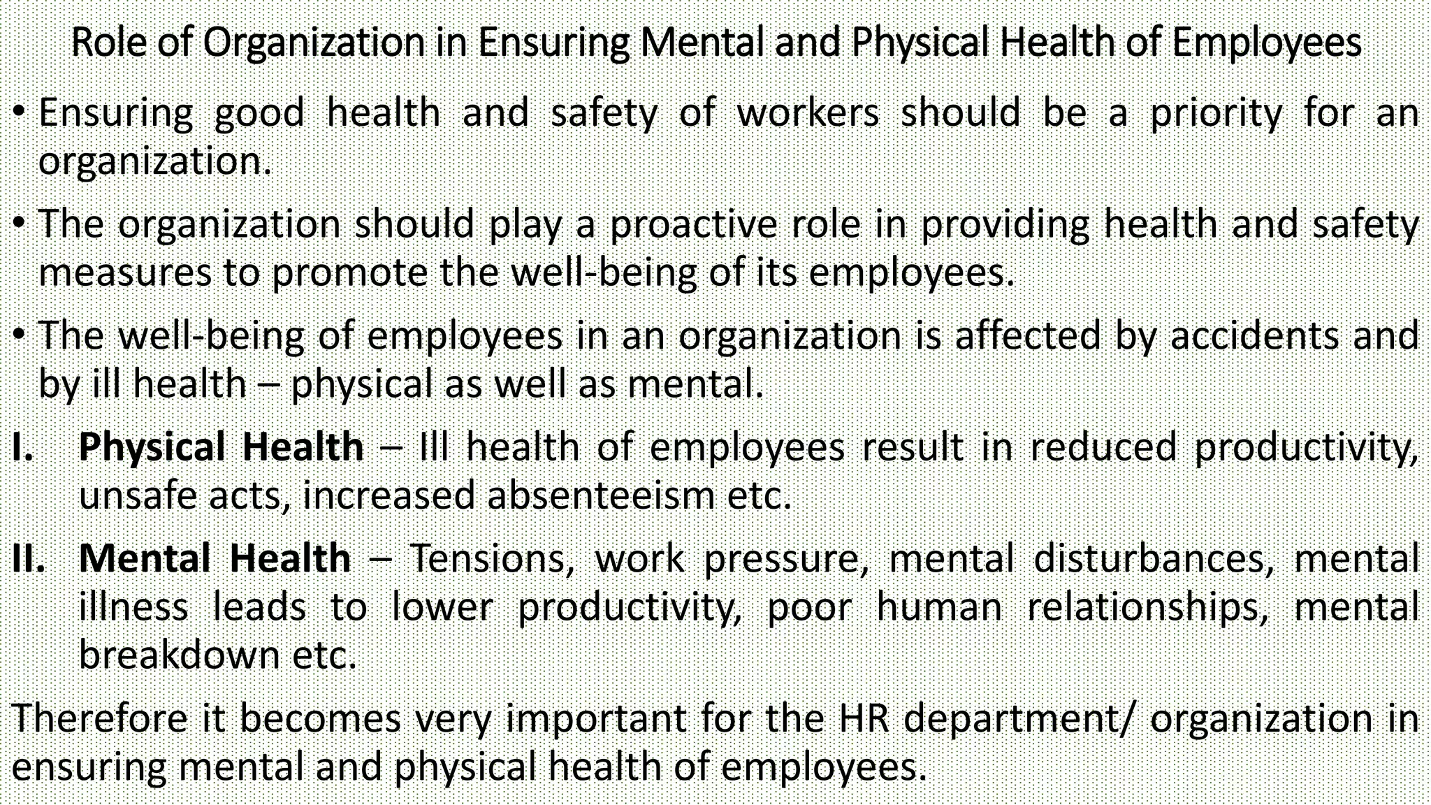 Role of Organization in Ensuring Mental and Physical Health of Employees
• Ensuring good health and safety of workers should be a priority for an
organization.
• The organization should play a proactive role in providing health and safety
measures to promote the well-being of its employees.
• The well-being of employees in an organization is affected by accidents and
by ill health – physical as well as mental.
I. Physical Health – Ill health of employees result in reduced productivity,
unsafe acts, increased absenteeism etc.
II. Mental Health – Tensions, work pressure, mental disturbances, mental
illness leads to lower productivity, poor human relationships, mental
breakdown etc.
Therefore it becomes very important for the HR department/ organization in
ensuring mental and physical health of employees.
 