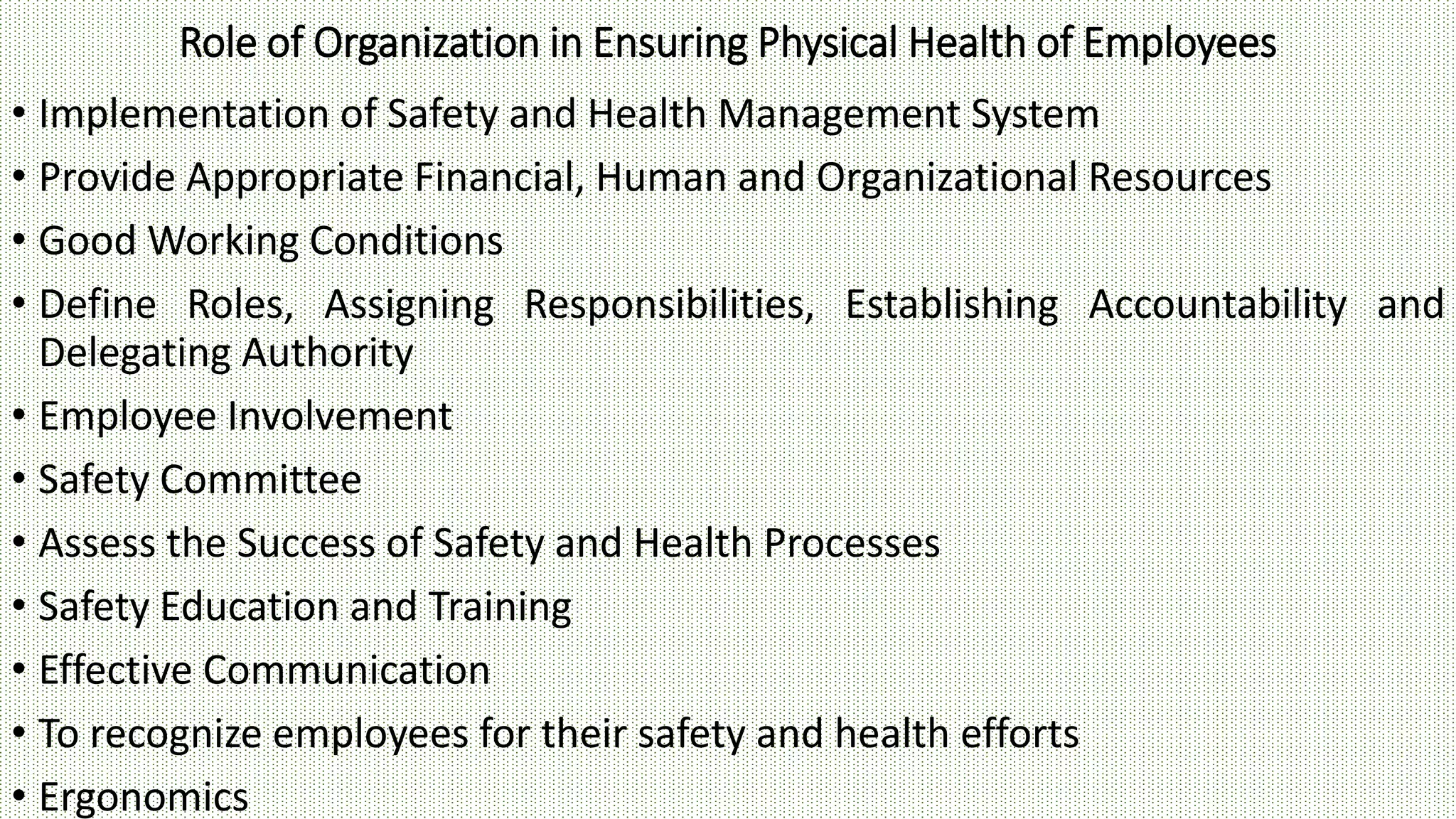 Role of Organization in Ensuring Physical Health of Employees
• Implementation of Safety and Health Management System
• Provide Appropriate Financial, Human and Organizational Resources
• Good Working Conditions
• Define Roles, Assigning Responsibilities, Establishing Accountability and
Delegating Authority
• Employee Involvement
• Safety Committee
• Assess the Success of Safety and Health Processes
• Safety Education and Training
• Effective Communication
• To recognize employees for their safety and health efforts
• Ergonomics
 
