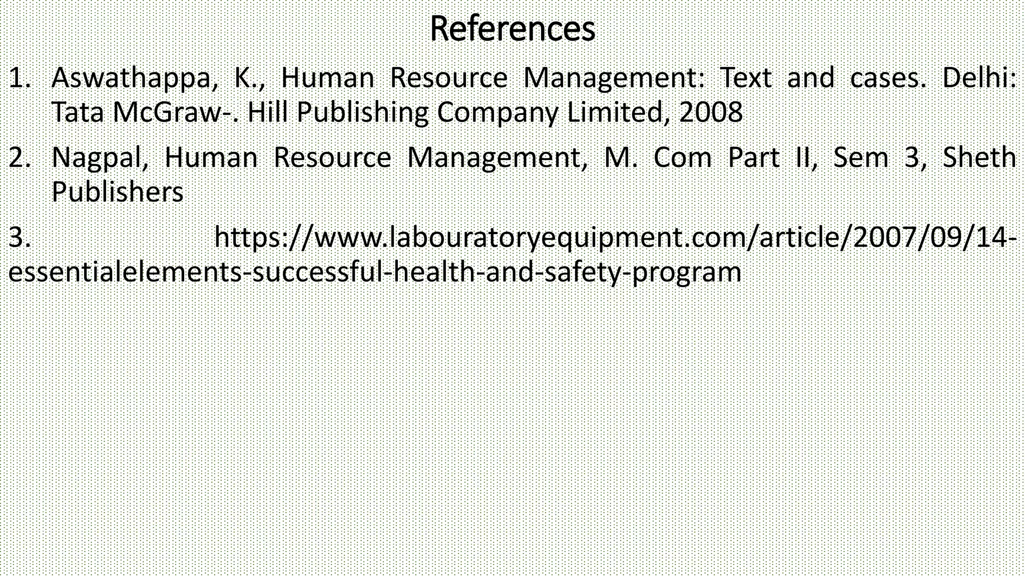 References
1. Aswathappa, K., Human Resource Management: Text and cases. Delhi:
Tata McGraw-. Hill Publishing Company Limited, 2008
2. Nagpal, Human Resource Management, M. Com Part II, Sem 3, Sheth
Publishers
3. https://www.labouratoryequipment.com/article/2007/09/14-
essentialelements-successful-health-and-safety-program
 