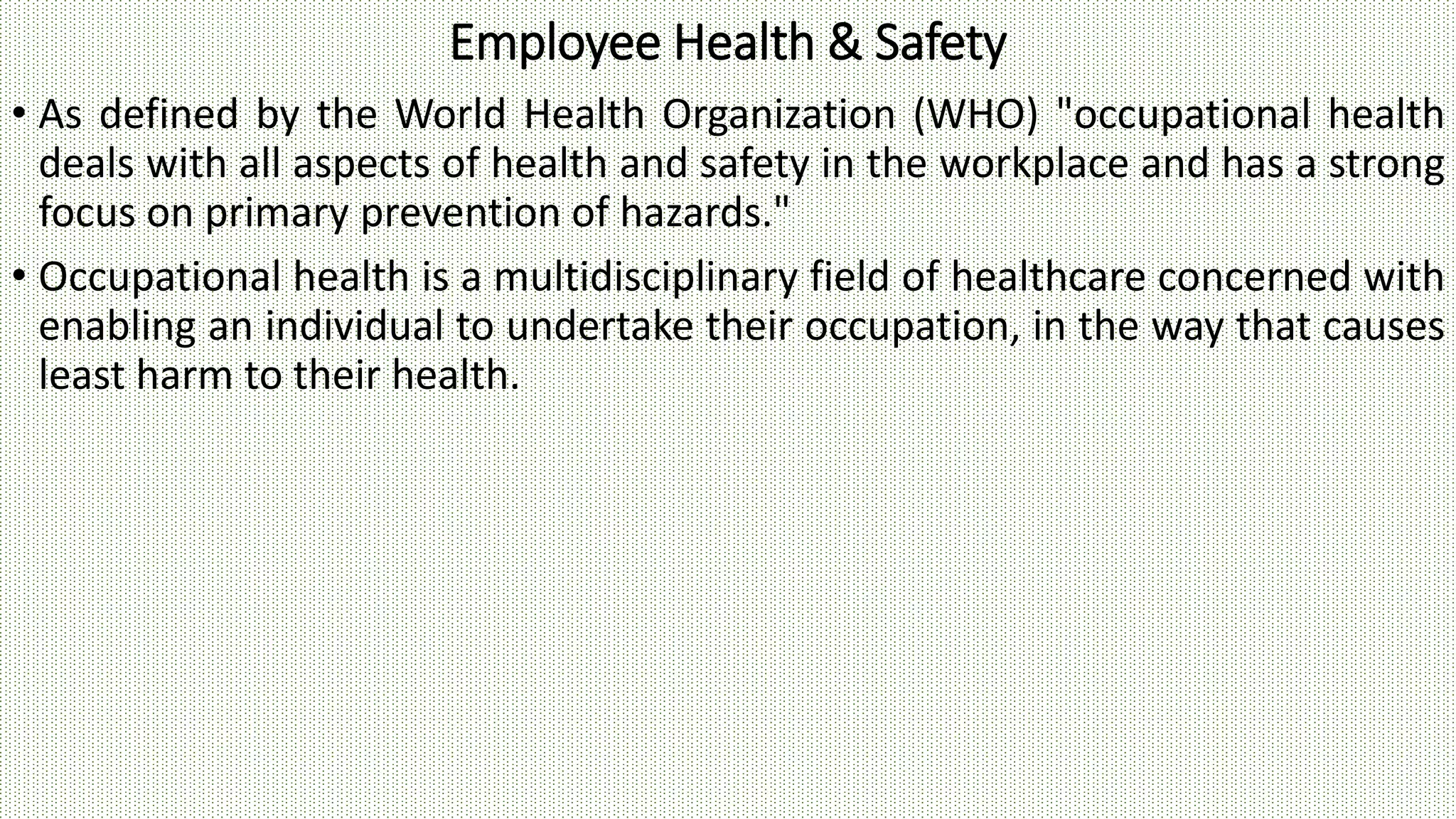 Employee Health & Safety
• As defined by the World Health Organization (WHO) "occupational health
deals with all aspects of health and safety in the workplace and has a strong
focus on primary prevention of hazards."
• Occupational health is a multidisciplinary field of healthcare concerned with
enabling an individual to undertake their occupation, in the way that causes
least harm to their health.
 