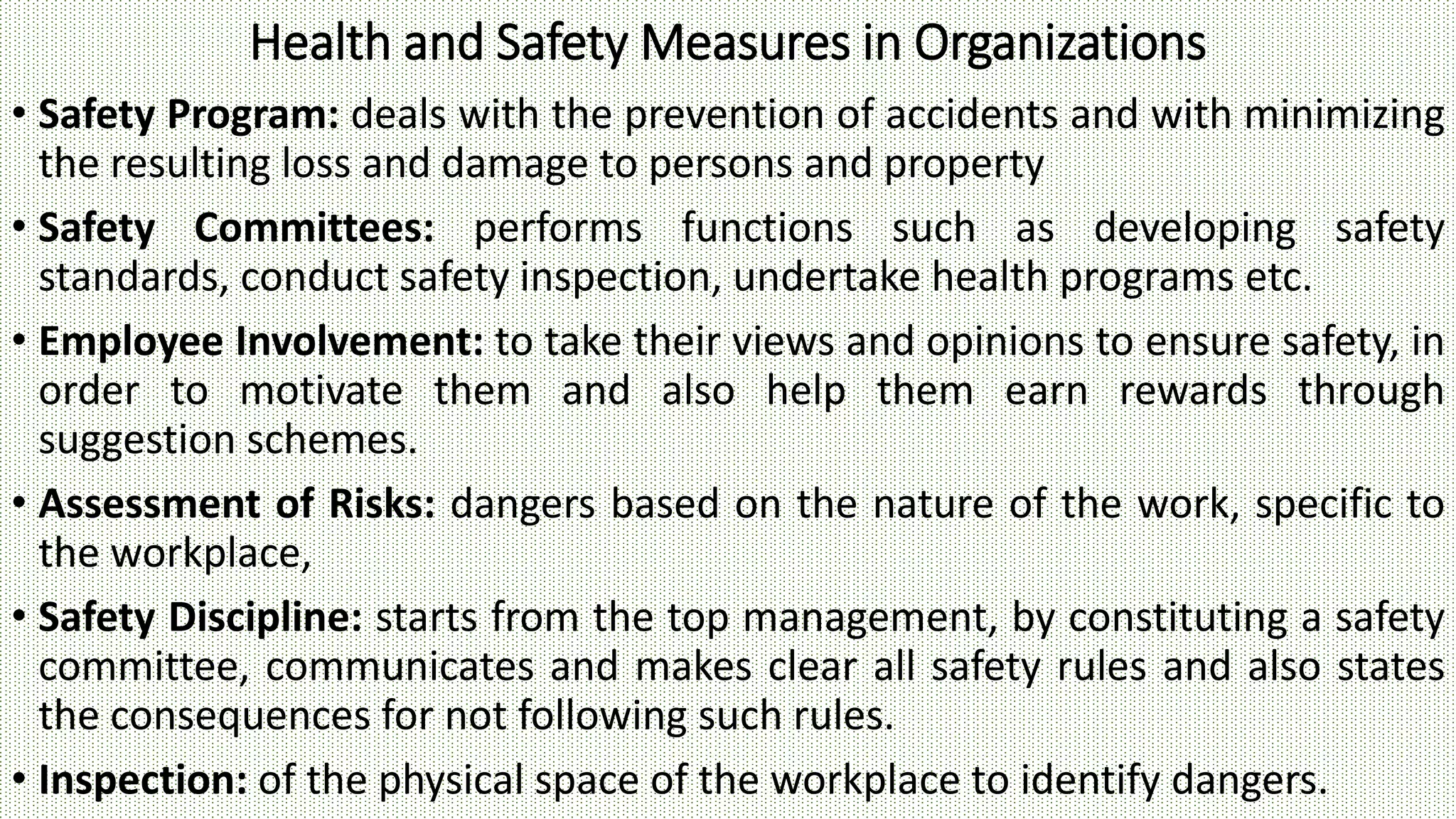 Health and Safety Measures in Organizations
• Safety Program: deals with the prevention of accidents and with minimizing
the resulting loss and damage to persons and property
• Safety Committees: performs functions such as developing safety
standards, conduct safety inspection, undertake health programs etc.
• Employee Involvement: to take their views and opinions to ensure safety, in
order to motivate them and also help them earn rewards through
suggestion schemes.
• Assessment of Risks: dangers based on the nature of the work, specific to
the workplace,
• Safety Discipline: starts from the top management, by constituting a safety
committee, communicates and makes clear all safety rules and also states
the consequences for not following such rules.
• Inspection: of the physical space of the workplace to identify dangers.
 