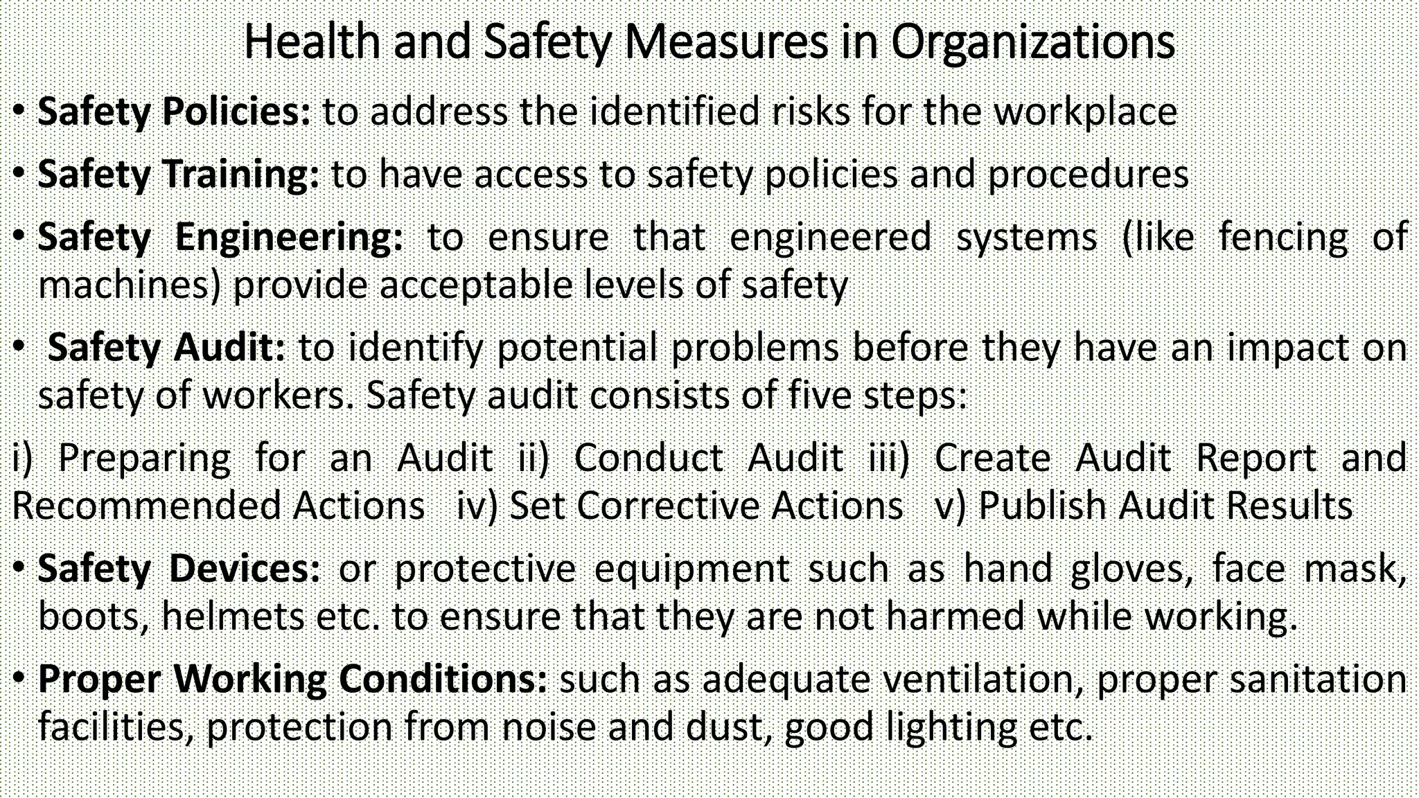 Health and Safety Measures in Organizations
• Safety Policies: to address the identified risks for the workplace
• Safety Training: to have access to safety policies and procedures
• Safety Engineering: to ensure that engineered systems (like fencing of
machines) provide acceptable levels of safety
• Safety Audit: to identify potential problems before they have an impact on
safety of workers. Safety audit consists of five steps:
i) Preparing for an Audit ii) Conduct Audit iii) Create Audit Report and
Recommended Actions iv) Set Corrective Actions v) Publish Audit Results
• Safety Devices: or protective equipment such as hand gloves, face mask,
boots, helmets etc. to ensure that they are not harmed while working.
• Proper Working Conditions: such as adequate ventilation, proper sanitation
facilities, protection from noise and dust, good lighting etc.
 