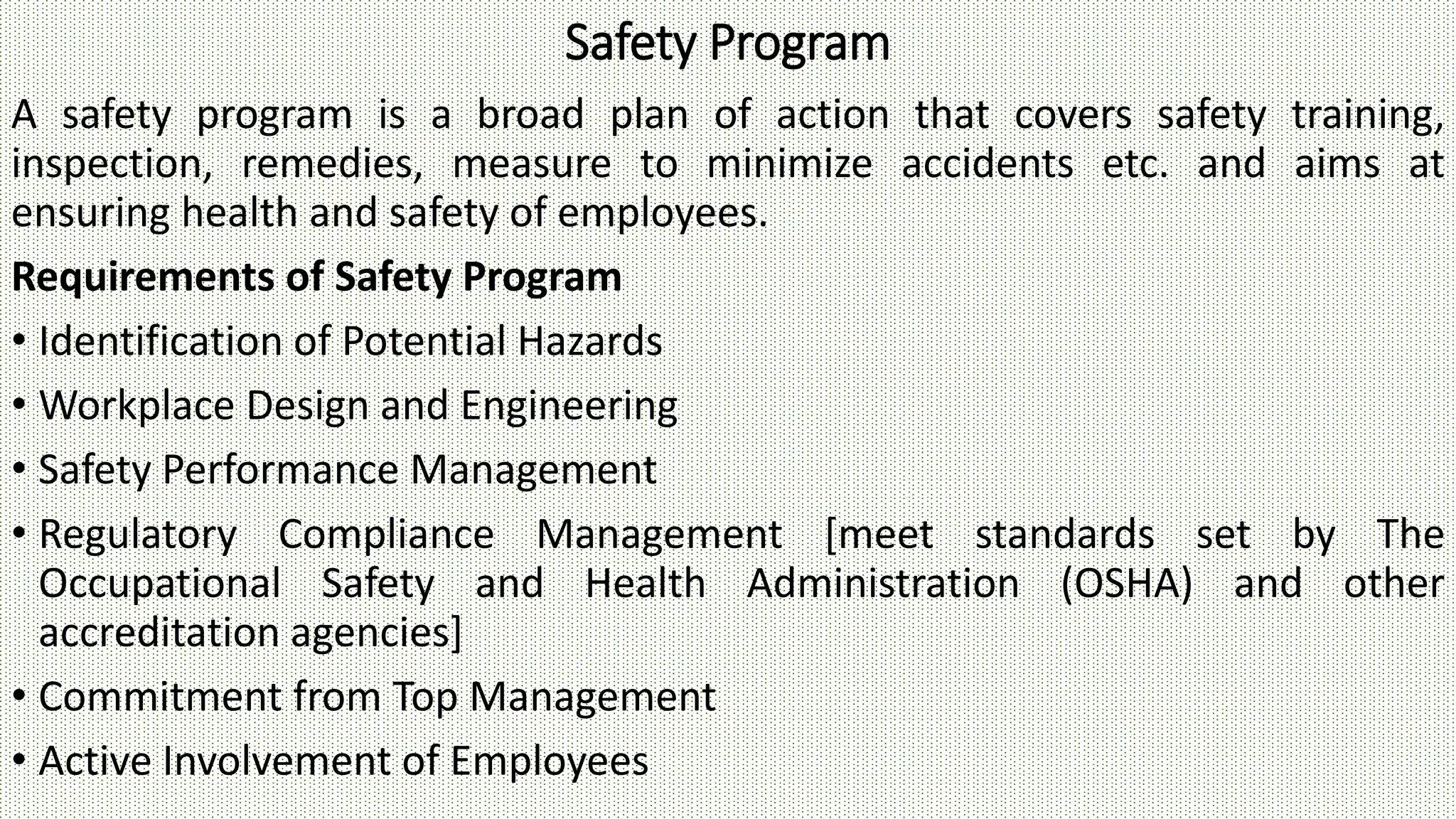 Safety Program
A safety program is a broad plan of action that covers safety training,
inspection, remedies, measure to minimize accidents etc. and aims at
ensuring health and safety of employees.
Requirements of Safety Program
• Identification of Potential Hazards
• Workplace Design and Engineering
• Safety Performance Management
• Regulatory Compliance Management [meet standards set by The
Occupational Safety and Health Administration (OSHA) and other
accreditation agencies]
• Commitment from Top Management
• Active Involvement of Employees
 