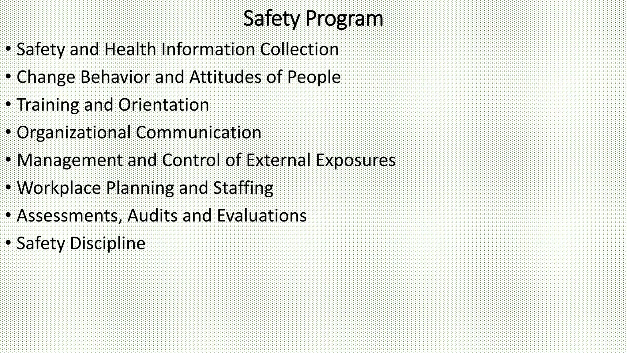 Safety Program
• Safety and Health Information Collection
• Change Behavior and Attitudes of People
• Training and Orientation
• Organizational Communication
• Management and Control of External Exposures
• Workplace Planning and Staffing
• Assessments, Audits and Evaluations
• Safety Discipline
 