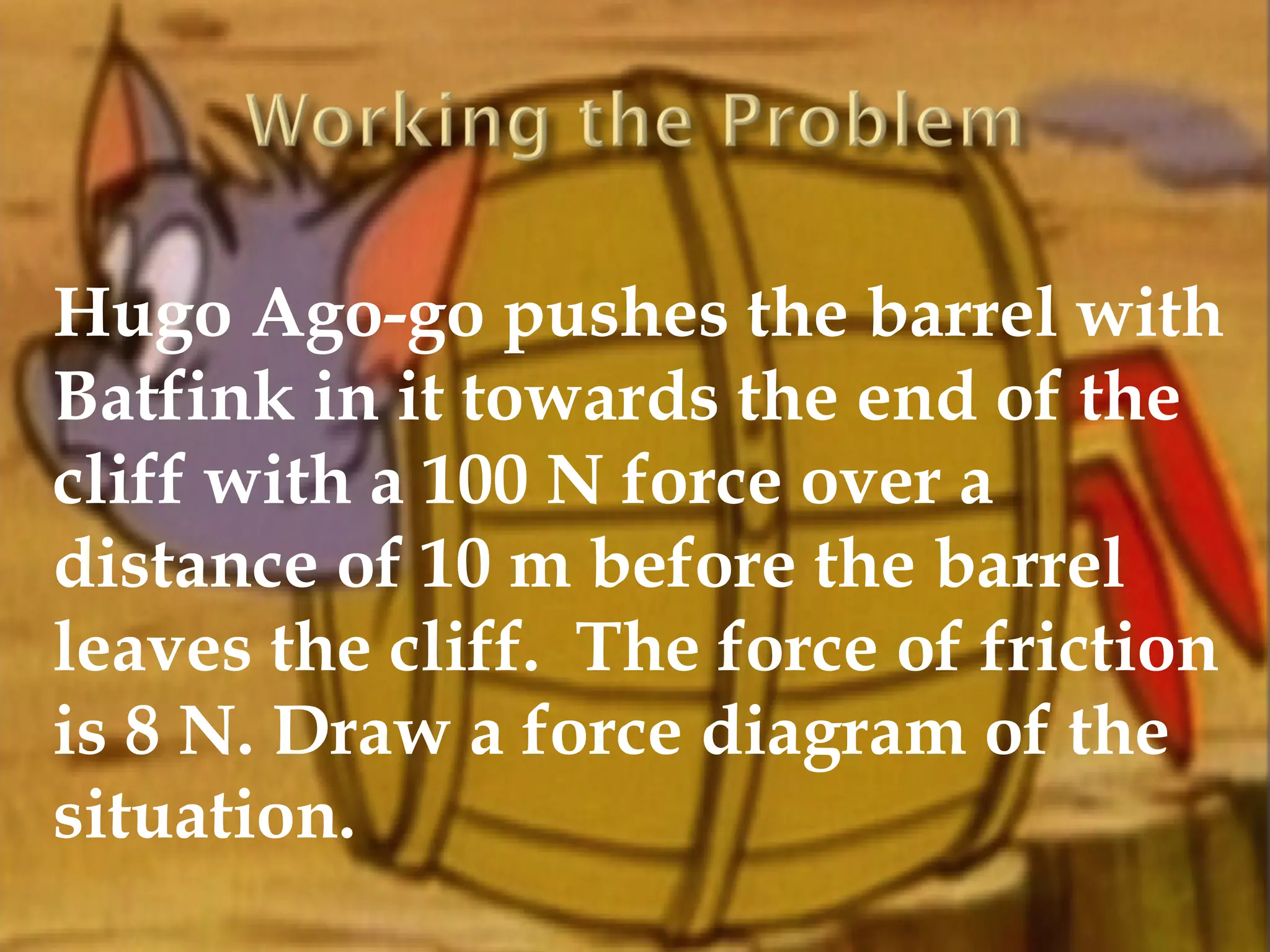 Hugo Ago-go pushes the barrel with
Batfink in it towards the end of the
cliff with a 100 N force over a
distance of 10 m before the barrel
leaves the cliff. The force of friction
is 8 N. Draw a force diagram of the
situation.
 