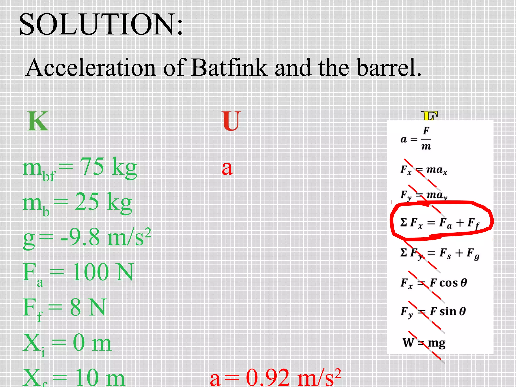 SOLUTION:
Acceleration of Batfink and the barrel.


mbf = 75 kg        a
mb = 25 kg
g = -9.8 m/s2
Fa = 100 N
Ff = 8 N
Xi = 0 m
X = 10 m          a = 0.92 m/s2
 