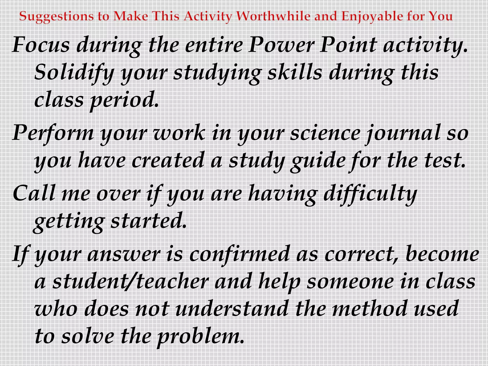 Focus during the entire Power Point activity.
   Solidify your studying skills during this
   class period.
Perform your work in your science journal so
   you have created a study guide for the test.
Call me over if you are having difficulty
   getting started.
If your answer is confirmed as correct, become
   a student/teacher and help someone in class
   who does not understand the method used
   to solve the problem.
 