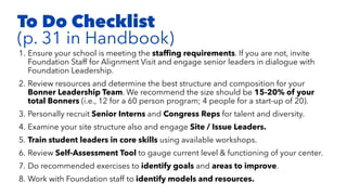 1. Ensure your school is meeting the stafﬁng requirements. If you are not, invite
Foundation Staff for Alignment Visit and engage senior leaders in dialogue with
Foundation Leadership.
2. Review resources and determine the best structure and composition for your
Bonner Leadership Team. We recommend the size should be 15-20% of your
total Bonners (i.e., 12 for a 60 person program; 4 people for a start-up of 20).
3. Personally recruit Senior Interns and Congress Reps for talent and diversity.
4. Examine your site structure also and engage Site / Issue Leaders.
5. Train student leaders in core skills using available workshops.
6. Review Self-Assessment Tool to gauge current level & functioning of your center.
7. Do recommended exercises to identify goals and areas to improve.
8. Work with Foundation staff to identify models and resources.
To Do Checklist
(p. 31 in Handbook)
 