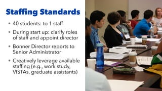 Stafﬁng Standards
• 40 students: to 1 staff
• During start up: clarify roles
of staff and appoint director
• Bonner Director reports to
Senior Administrator
• Creatively leverage available
stafﬁng (e.g., work study,
VISTAs, graduate assistants)
 