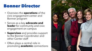 Bonner Director
• Oversees the operations of the
civic engagement center and
Bonner program
• Serves as a key advocate and
leader for community and civic
engagement on campus
• Supervises and provides support
to the Bonner Coordinator and
other Center staff
• Often plays a central role in
promoting academic connections
 