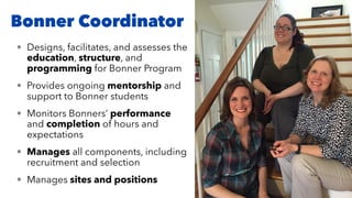Bonner Coordinator
• Designs, facilitates, and assesses the
education, structure, and
programming for Bonner Program
• Provides ongoing mentorship and
support to Bonner students
• Monitors Bonners’ performance
and completion of hours and
expectations
• Manages all components, including
recruitment and selection
• Manages sites and positions
 