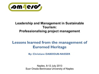 Leadership and Management in Sustainable
Tourism:
Professionalising project management
Lessons learned from the management of
Euromed Heritage
By: Christiane DABDOUB-NASSER
Naples, 8-12 July 2013
Suor Orsola Benincasa University of Naples
 