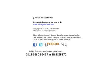 7 JURUS PRESENTASI
Download slide presentasi lainnya di:
www.TrainingPresentasi.net
Copyright © 2014 MustofaThovids
Photo credit by Inmagine.com
Slide ini bebas diunduh, dicopy, dicetak maupun disebarluaskan
oleh siapapun dan kepada siapapun. Slide ini tidak diperkenankan
untuk dijual, diedit tanpa ijin tertulis slide designer.
Public & In-House Training Hubungi:
0812-3660-9149 Pin BB 282FB72
 