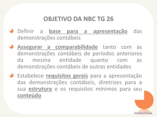 OBJETIVO DA NBC TG 26
Definir a base para a apresentação das
demonstrações contábeis
Assegurar a comparabilidade tanto com as
demonstrações contábeis de períodos anteriores
da mesma entidade quanto com as
demonstrações contábeis de outras entidades
Estabelece requisitos gerais para a apresentação
das demonstrações contábeis, diretrizes para a
sua estrutura e os requisitos mínimos para seu
conteúdo
Ms Karla Carioca

 