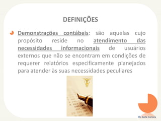 DEFINIÇÕES
Demonstrações contábeis: são aquelas cujo
propósito
reside
no
atendimento
das
necessidades informacionais de usuários
externos que não se encontram em condições de
requerer relatórios especificamente planejados
para atender às suas necessidades peculiares

Ms Karla Carioca

 