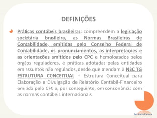 DEFINIÇÕES
Práticas contábeis brasileiras: compreendem a legislação
societária brasileira, as Normas Brasileiras de
Contabilidade, emitidas pelo Conselho Federal de
Contabilidade, os pronunciamentos, as interpretações e
as orientações emitidos pelo CPC e homologados pelos
órgãos reguladores, e práticas adotadas pelas entidades
em assuntos não regulados, desde que atendam à NBC TG
ESTRUTURA CONCEITUAL – Estrutura Conceitual para
Elaboração e Divulgação de Relatório Contábil-Financeiro
emitida pelo CFC e, por conseguinte, em consonância com
as normas contábeis internacionais

Ms Karla Carioca

 