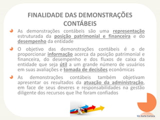 FINALIDADE DAS DEMONSTRAÇÕES
CONTÁBEIS
As demonstrações contábeis são uma representação
estruturada da posição patrimonial e financeira e do
desempenho da entidade
O objetivo das demonstrações contábeis é o de
proporcionar informação acerca da posição patrimonial e
financeira, do desempenho e dos fluxos de caixa da
entidade que seja útil a um grande número de usuários
em suas avaliações e tomada de decisões econômicas
As demonstrações contábeis também objetivam
apresentar os resultados da atuação da administração,
em face de seus deveres e responsabilidades na gestão
diligente dos recursos que lhe foram confiados

Ms Karla Carioca

 