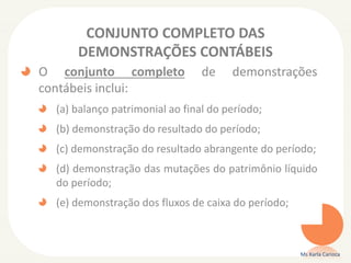 CONJUNTO COMPLETO DAS
DEMONSTRAÇÕES CONTÁBEIS
O conjunto completo
contábeis inclui:

de

demonstrações

(a) balanço patrimonial ao final do período;
(b) demonstração do resultado do período;

(c) demonstração do resultado abrangente do período;
(d) demonstração das mutações do patrimônio líquido
do período;
(e) demonstração dos fluxos de caixa do período;

Ms Karla Carioca

 